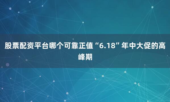 股票配资平台哪个可靠正值“6.18”年中大促的高峰期