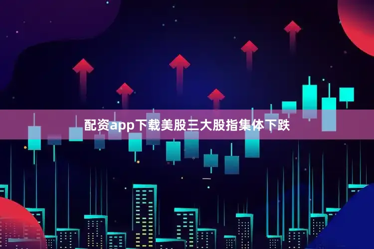配资app下载美股三大股指集体下跌
