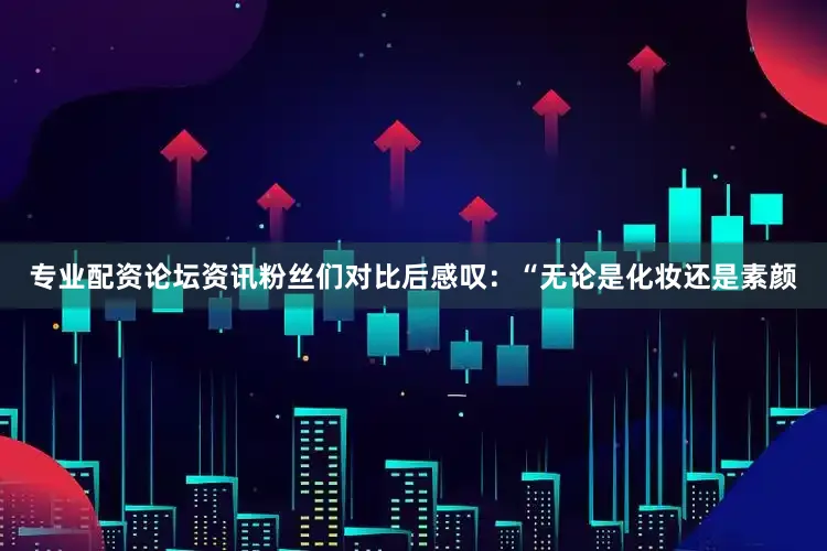 专业配资论坛资讯粉丝们对比后感叹：“无论是化妆还是素颜