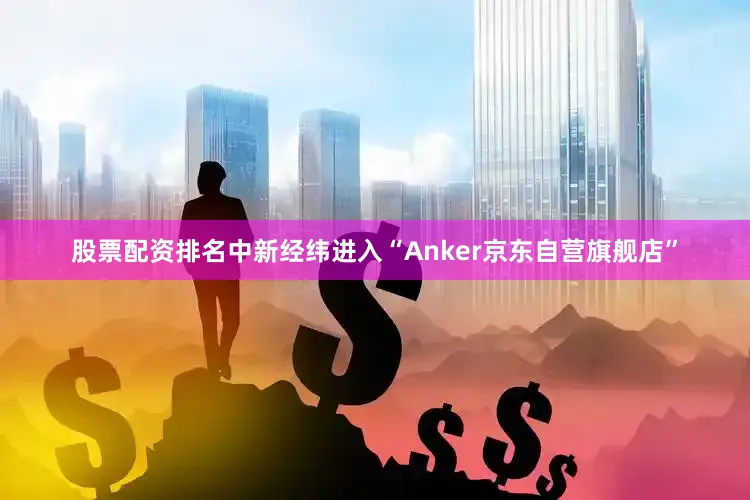 股票配资排名中新经纬进入“Anker京东自营旗舰店”