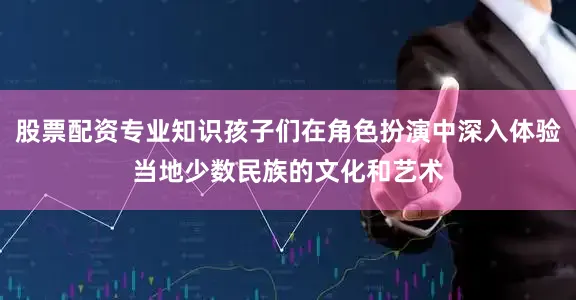 股票配资专业知识孩子们在角色扮演中深入体验当地少数民族的文化和艺术