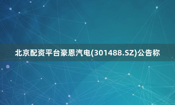 北京配资平台豪恩汽电(301488.SZ)公告称