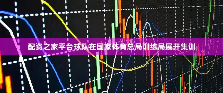 配资之家平台球队在国家体育总局训练局展开集训