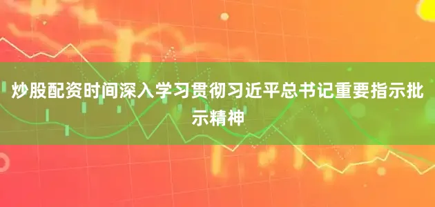 炒股配资时间深入学习贯彻习近平总书记重要指示批示精神