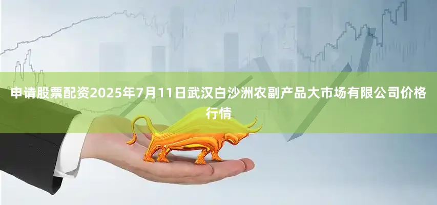 申请股票配资2025年7月11日武汉白沙洲农副产品大市场有限公司价格行情