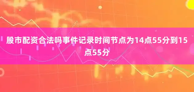 股市配资合法吗事件记录时间节点为14点55分到15点55分
