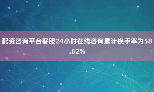 配资咨询平台客服24小时在线咨询累计换手率为58.62%