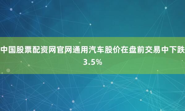 中国股票配资网官网通用汽车股价在盘前交易中下跌3.5%