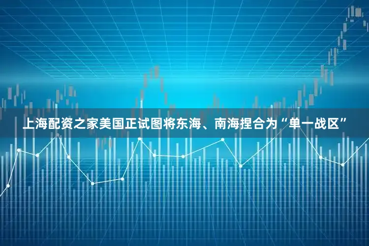 上海配资之家美国正试图将东海、南海捏合为“单一战区”