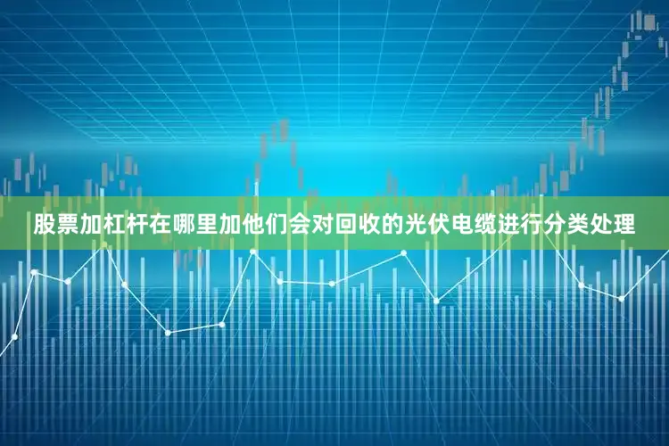 股票加杠杆在哪里加他们会对回收的光伏电缆进行分类处理