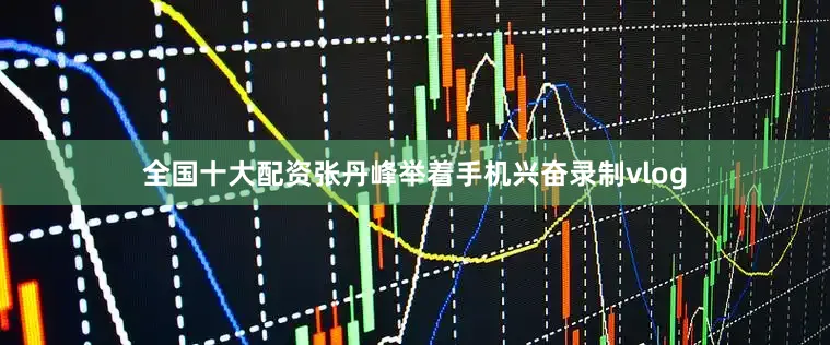 全国十大配资张丹峰举着手机兴奋录制vlog