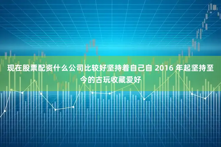 现在股票配资什么公司比较好坚持着自己自 2016 年起坚持至今的古玩收藏爱好