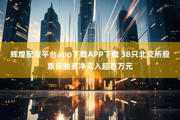 辉煌配资平台app下载APP下载 38只北交所股票获融资净买入超百万元