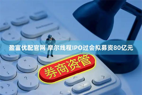 盈富优配官网 摩尔线程IPO过会拟募资80亿元