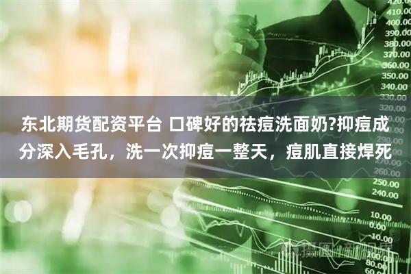 东北期货配资平台 口碑好的祛痘洗面奶?抑痘成分深入毛孔，洗一次抑痘一整天，痘肌直接焊死