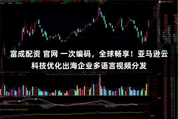 富成配资 官网 一次编码，全球畅享！亚马逊云科技优化出海企业多语言视频分发