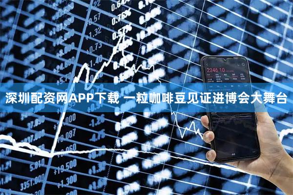 深圳配资网APP下载 一粒咖啡豆见证进博会大舞台