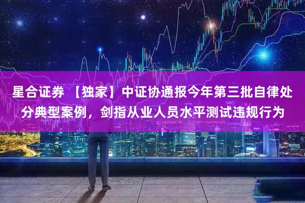 星合证券 【独家】中证协通报今年第三批自律处分典型案例，剑指从业人员水平测试违规行为