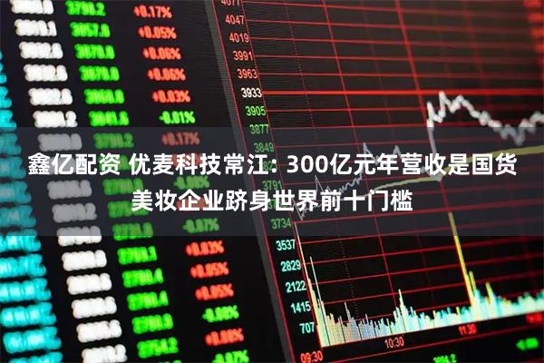 鑫亿配资 优麦科技常江: 300亿元年营收是国货美妆企业跻身世界前十门槛
