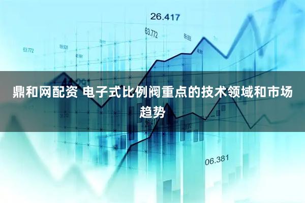 鼎和网配资 电子式比例阀重点的技术领域和市场趋势