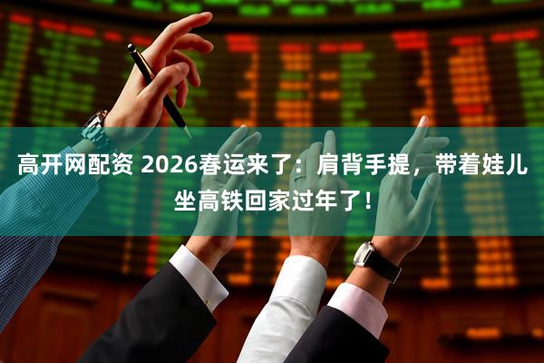 高开网配资 2026春运来了：肩背手提，带着娃儿坐高铁回家过年了！