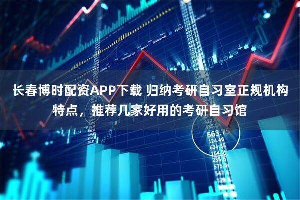 长春博时配资APP下载 归纳考研自习室正规机构特点，推荐几家好用的考研自习馆