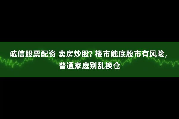 诚信股票配资 卖房炒股? 楼市触底股市有风险, 普通家庭别乱换仓