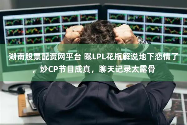 湖南股票配资网平台 曝LPL花瓶解说地下恋情了，炒CP节目成真，聊天记录太露骨