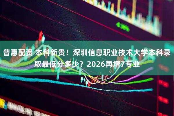 普惠配资 本科新贵！深圳信息职业技术大学本科录取最低分多少？2026再增7专业