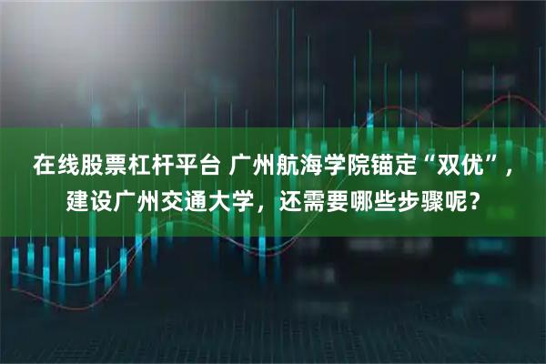 在线股票杠杆平台 广州航海学院锚定“双优”，建设广州交通大学，还需要哪些步骤呢？