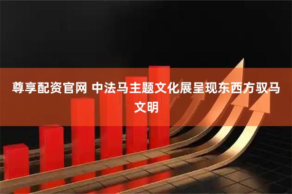 尊享配资官网 中法马主题文化展呈现东西方驭马文明